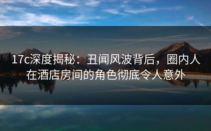 17c深度揭秘：丑闻风波背后，圈内人在酒店房间的角色彻底令人意外