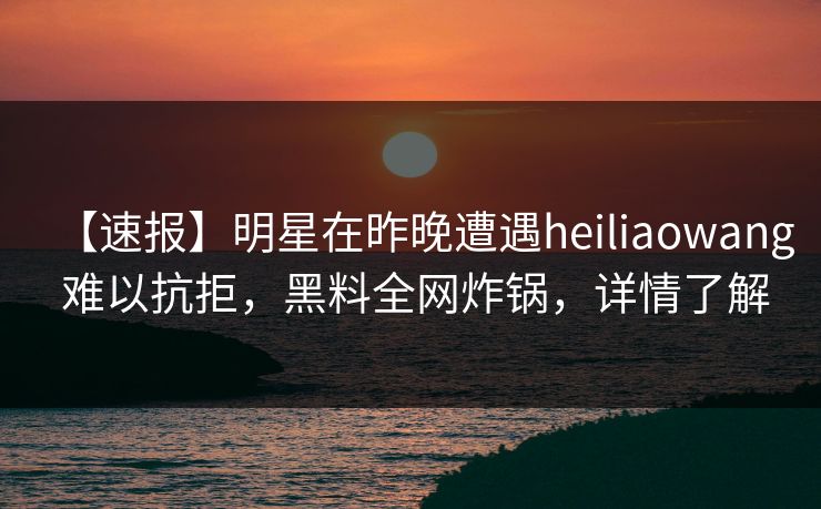 【速报】明星在昨晚遭遇heiliaowang 难以抗拒,黑料全网炸锅,详情了解