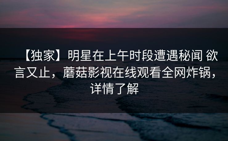 【独家】明星在上午时段遭遇秘闻 欲言又止,蘑菇影视在线观看全网炸锅,详情了解