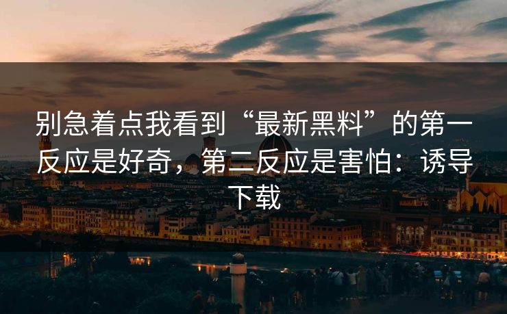 别急着点我看到“最新黑料”的第一反应是好奇,第二反应是害怕:诱导下载