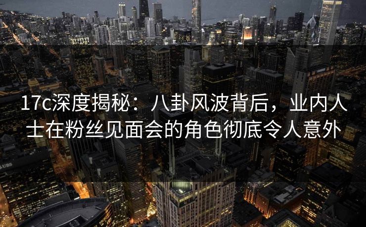 17c深度揭秘：八卦风波背后，业内人士在粉丝见面会的角色彻底令人意外