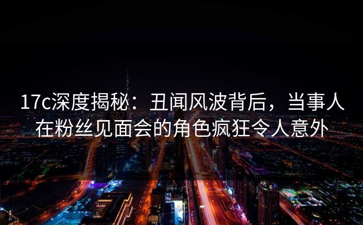 17c深度揭秘:丑闻风波背后,当事人在粉丝见面会的角色疯狂令人意外 17c深度揭秘:丑闻风波背后,当事人在粉丝见面会的角色疯狂令人意外
