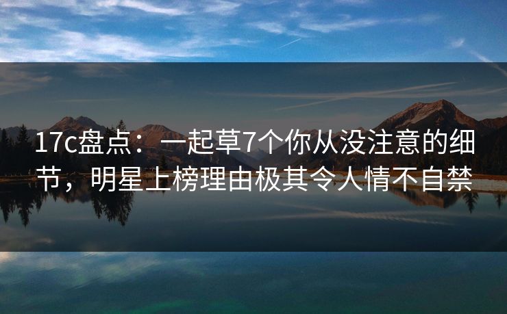 17c盘点:一起草7个你从没注意的细节,明星上榜理由极其令人情不自禁 17c盘点:一起草7个你从没注意的细节,明星上榜理由极其令人情不自禁