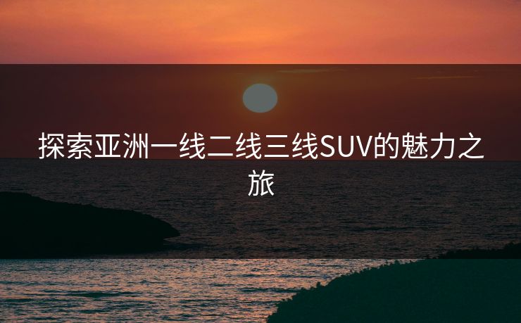 探索亚洲一线二线三线SUV的魅力之旅