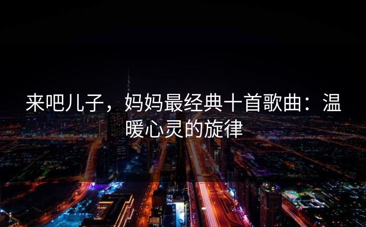 来吧儿子,妈妈最经典十首歌曲:温暖心灵的旋律 来吧儿子,妈妈最经典十首歌曲:温暖心灵的旋律