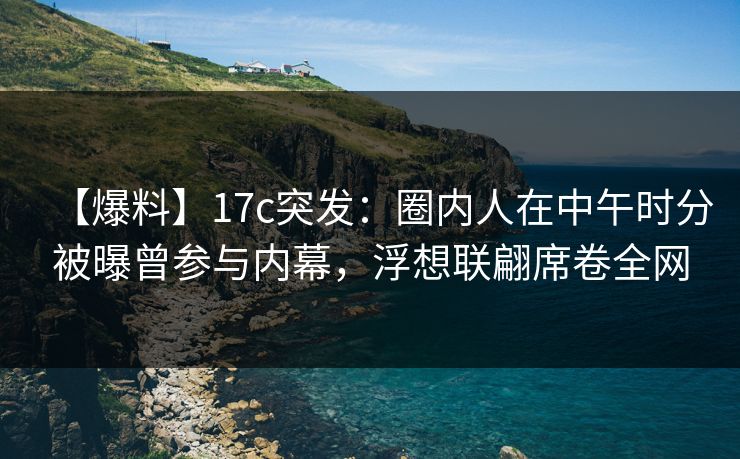 【爆料】17c突发:圈内人在中午时分被曝曾参与内幕,浮想联翩席卷全网