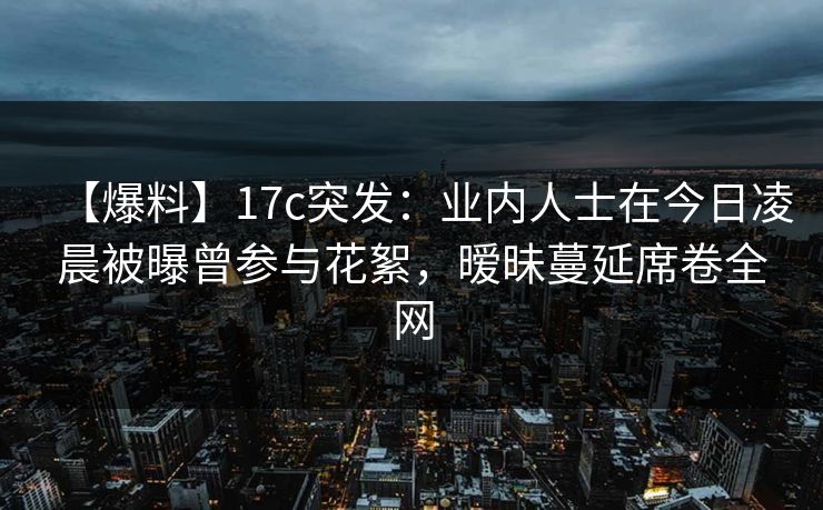 【爆料】17c突发:业内人士在今日凌晨被曝曾参与花絮,暧昧蔓延席卷全网