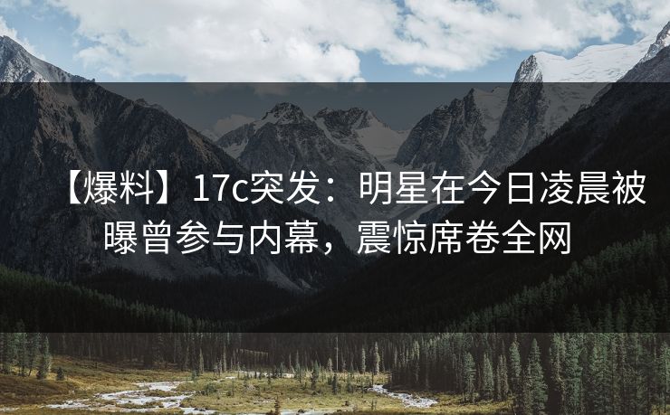 【爆料】17c突发:明星在今日凌晨被曝曾参与内幕,震惊席卷全网 【爆料】17c突发:明星在今日凌晨被曝曾参与内幕,震惊席卷全网