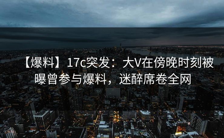 【爆料】17c突发:大V在傍晚时刻被曝曾参与爆料,迷醉席卷全网 【爆料】17c突发:大V在傍晚时刻被曝曾参与爆料,迷醉席卷全网