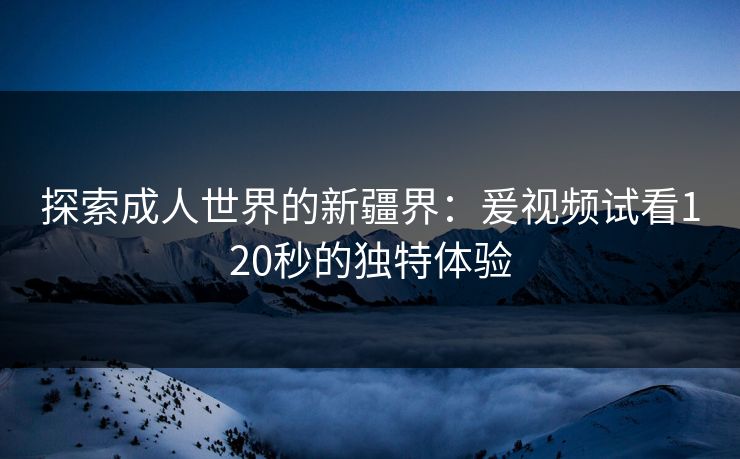 探索成人世界的新疆界:爰视频试看120秒的独特体验 探索成人世界的新疆界:爰视频试看120秒的独特体验