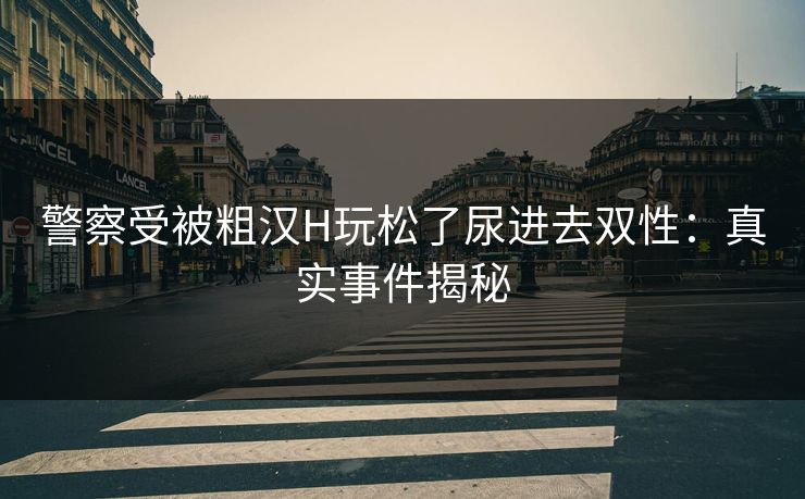 警察受被粗汉H玩松了尿进去双性:真实事件揭秘 警察受被粗汉H玩松了尿进去双性:真实事件揭秘