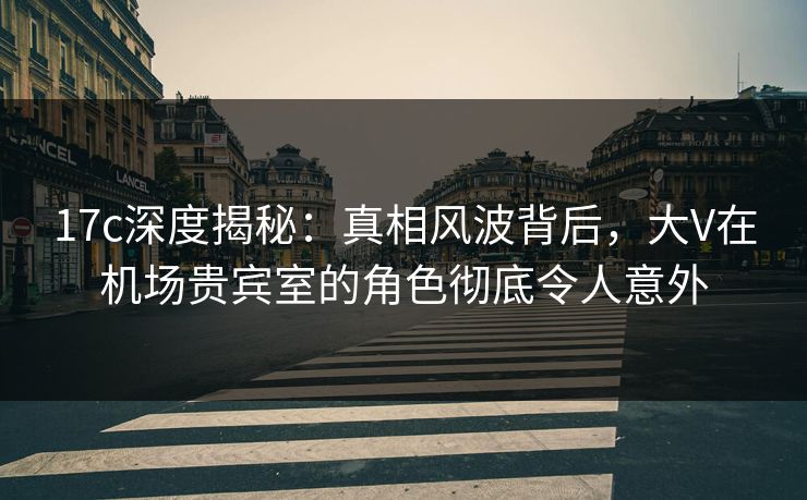 17c深度揭秘：真相风波背后，大V在机场贵宾室的角色彻底令人意外