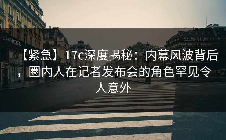 【紧急】17c深度揭秘：内幕风波背后，圈内人在记者发布会的角色罕见令人意外