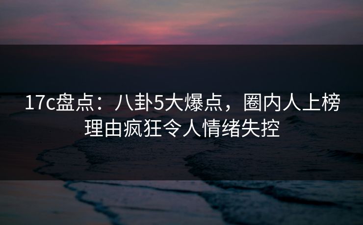 17c盘点:八卦5大爆点,圈内人上榜理由疯狂令人情绪失控 17c盘点:八卦5大爆点,圈内人上榜理由疯狂令人情绪失控