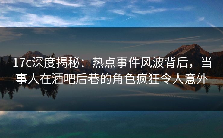 17c深度揭秘:热点事件风波背后,当事人在酒吧后巷的角色疯狂令人意外 17c深度揭秘:热点事件风波背后,当事人在酒吧后巷的角色疯狂令人意外