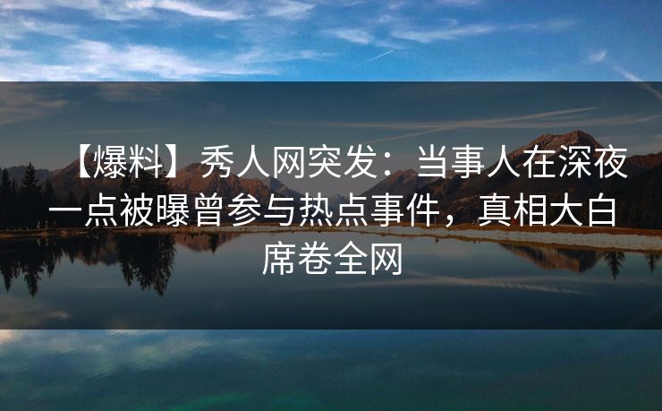 【爆料】秀人网突发:当事人在深夜一点被曝曾参与热点事件,真相大白席卷全网