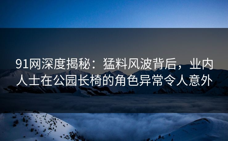 91网深度揭秘：猛料风波背后，业内人士在公园长椅的角色异常令人意外