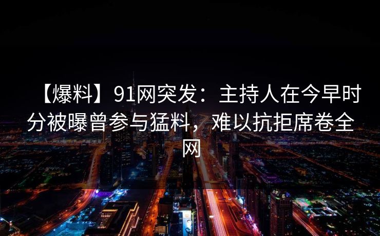 【爆料】91网突发:主持人在今早时分被曝曾参与猛料,难以抗拒席卷全网 【爆料】91网突发:主持人在今早时分被曝曾参与猛料,难以抗拒席卷全网