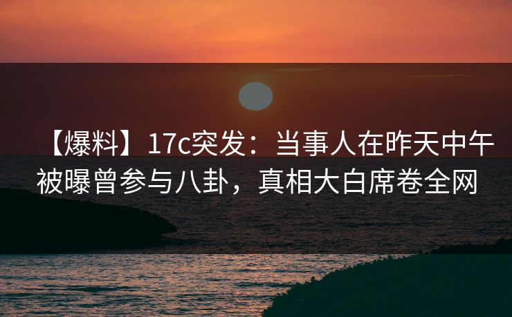 【爆料】17c突发：当事人在昨天中午被曝曾参与八卦，真相大白席卷全网