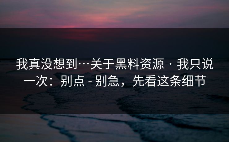我真没想到…关于黑料资源 · 我只说一次：别点 - 别急，先看这条细节