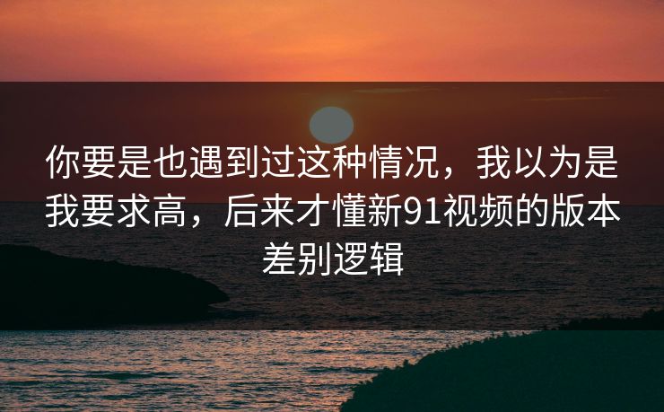 你要是也遇到过这种情况，我以为是我要求高，后来才懂新91视频的版本差别逻辑