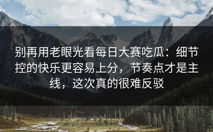 别再用老眼光看每日大赛吃瓜：细节控的快乐更容易上分，节奏点才是主线，这次真的很难反驳