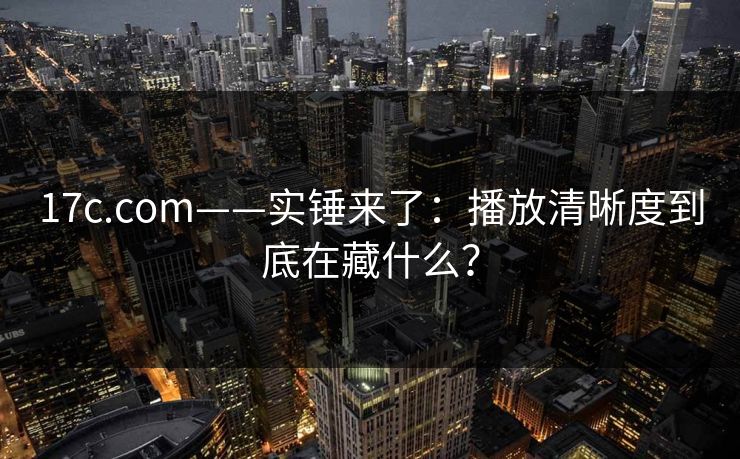 17c.com——实锤来了:播放清晰度到底在藏什么?