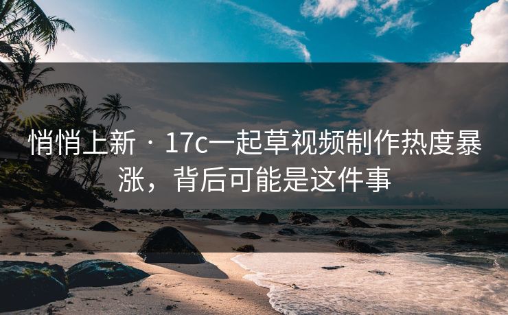 悄悄上新 · 17c一起草视频制作热度暴涨，背后可能是这件事