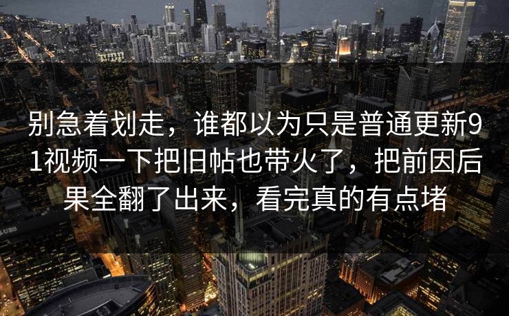别急着划走，谁都以为只是普通更新91视频一下把旧帖也带火了，把前因后果全翻了出来，看完真的有点堵