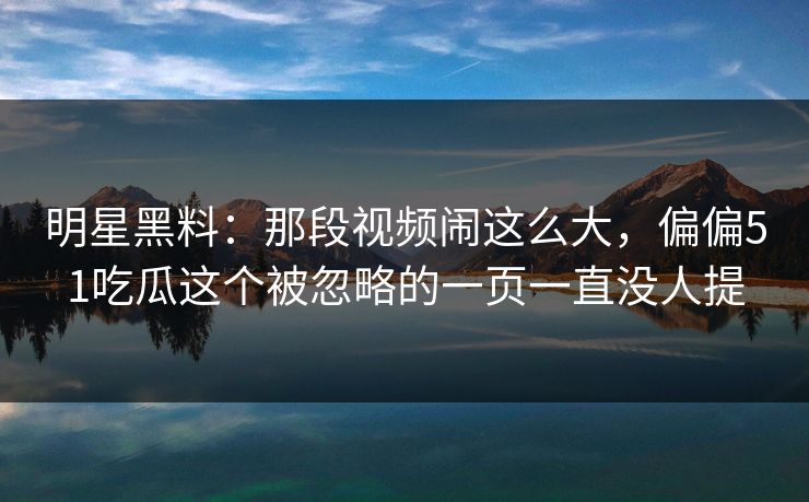 明星黑料：那段视频闹这么大，偏偏51吃瓜这个被忽略的一页一直没人提