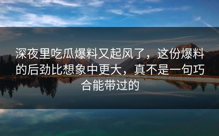 深夜里吃瓜爆料又起风了，这份爆料的后劲比想象中更大，真不是一句巧合能带过的
