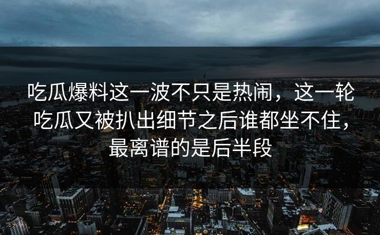 吃瓜爆料这一波不只是热闹，这一轮吃瓜又被扒出细节之后谁都坐不住，最离谱的是后半段